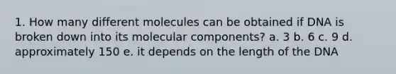 1. How many different molecules can be obtained if DNA is broken down into its molecular components? a. 3 b. 6 c. 9 d. approximately 150 e. it depends on the length of the DNA