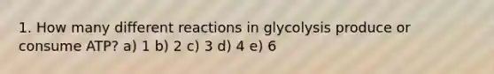 1. How many different reactions in glycolysis produce or consume ATP? a) 1 b) 2 c) 3 d) 4 e) 6