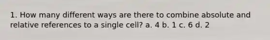 1. How many different ways are there to combine absolute and relative references to a single cell? a. 4 b. 1 c. 6 d. 2