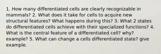 1. How many differentiated cells are clearly recognizable in mammals? 2. What does it take for cells to acquire new structural features? What happens during this? 3. What 2 states do differentiated cells achieve with their specialized functions? 4. What is the central feature of a differentiated cell? why? example? 5. What can change a cells differentiated state? give example.