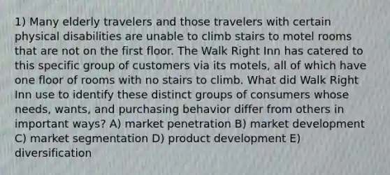 1) Many elderly travelers and those travelers with certain physical disabilities are unable to climb stairs to motel rooms that are not on the first floor. The Walk Right Inn has catered to this specific group of customers via its motels, all of which have one floor of rooms with no stairs to climb. What did Walk Right Inn use to identify these distinct groups of consumers whose needs, wants, and purchasing behavior differ from others in important ways? A) market penetration B) market development C) market segmentation D) product development E) diversification