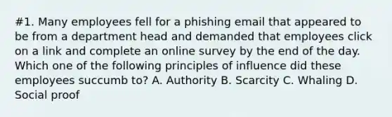 #1. Many employees fell for a phishing email that appeared to be from a department head and demanded that employees click on a link and complete an online survey by the end of the day. Which one of the following principles of influence did these employees succumb to? A. Authority B. Scarcity C. Whaling D. Social proof