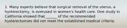 1. Many experts believe that surgical removal of the uterus, a hysterectomy, is overused in women's health care. One study in California showed that ______ of the recommended hysterectomies did not meet the established medical criteria.