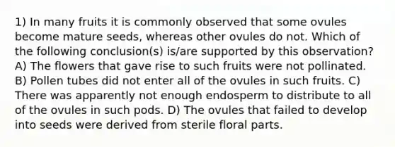 1) In many fruits it is commonly observed that some ovules become mature seeds, whereas other ovules do not. Which of the following conclusion(s) is/are supported by this observation? A) The flowers that gave rise to such fruits were not pollinated. B) Pollen tubes did not enter all of the ovules in such fruits. C) There was apparently not enough endosperm to distribute to all of the ovules in such pods. D) The ovules that failed to develop into seeds were derived from sterile floral parts.