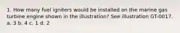 1. How many fuel igniters would be installed on the marine gas turbine engine shown in the illustration? See illustration GT-0017. a. 3 b. 4 c. 1 d. 2