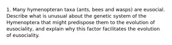 1. Many hymenopteran taxa (ants, bees and wasps) are eusocial. Describe what is unusual about the genetic system of the Hymenoptera that might predispose them to the evolution of eusociality, and explain why this factor facilitates the evolution of eusociality.