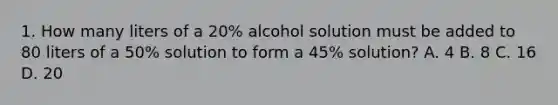 1. How many liters of a 20% alcohol solution must be added to 80 liters of a 50% solution to form a 45% solution? A. 4 B. 8 C. 16 D. 20