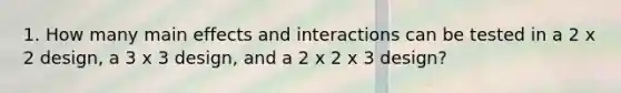 1. How many main effects and interactions can be tested in a 2 x 2 design, a 3 x 3 design, and a 2 x 2 x 3 design?