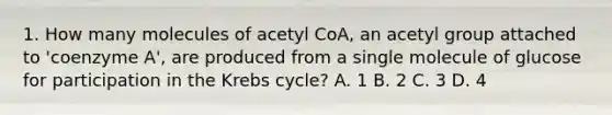 1. How many molecules of acetyl CoA, an acetyl group attached to 'coenzyme A', are produced from a single molecule of glucose for participation in the Krebs cycle? A. 1 B. 2 C. 3 D. 4