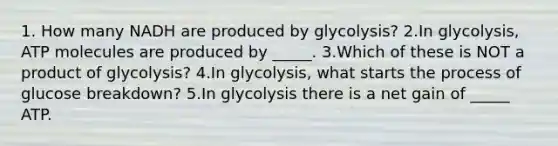 1. How many NADH are produced by glycolysis? 2.In glycolysis, ATP molecules are produced by _____. 3.Which of these is NOT a product of glycolysis? 4.In glycolysis, what starts the process of glucose breakdown? 5.In glycolysis there is a net gain of _____ ATP.