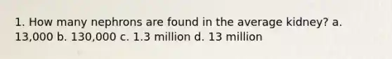 1. How many nephrons are found in the average kidney? a. 13,000 b. 130,000 c. 1.3 million d. 13 million