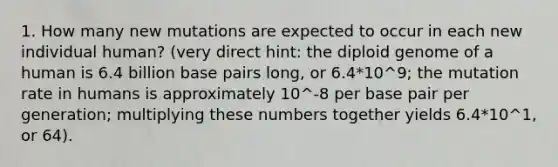 1. How many new mutations are expected to occur in each new individual human? (very direct hint: the diploid genome of a human is 6.4 billion base pairs long, or 6.4*10^9; the mutation rate in humans is approximately 10^-8 per base pair per generation; multiplying these numbers together yields 6.4*10^1, or 64).