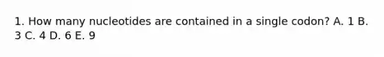 1. How many nucleotides are contained in a single codon? A. 1 B. 3 C. 4 D. 6 E. 9