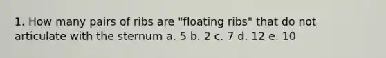 1. How many pairs of ribs are "floating ribs" that do not articulate with the sternum a. 5 b. 2 c. 7 d. 12 e. 10