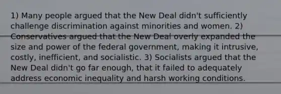 1) Many people argued that the New Deal didn't sufficiently challenge discrimination against minorities and women. 2) Conservatives argued that the New Deal overly expanded the size and power of the federal government, making it intrusive, costly, inefficient, and socialistic. 3) Socialists argued that the New Deal didn't go far enough, that it failed to adequately address economic inequality and harsh working conditions.