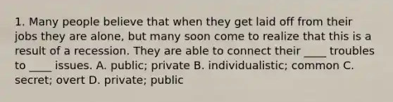 1. Many people believe that when they get laid off from their jobs they are alone, but many soon come to realize that this is a result of a recession. They are able to connect their ____ troubles to ____ issues. A. public; private B. individualistic; common C. secret; overt D. private; public