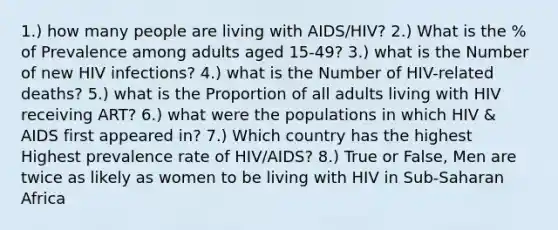 1.) how many people are living with AIDS/HIV? 2.) What is the % of Prevalence among adults aged 15-49? 3.) what is the Number of new HIV infections? 4.) what is the Number of HIV-related deaths? 5.) what is the Proportion of all adults living with HIV receiving ART? 6.) what were the populations in which HIV & AIDS first appeared in? 7.) Which country has the highest Highest prevalence rate of HIV/AIDS? 8.) True or False, Men are twice as likely as women to be living with HIV in Sub-Saharan Africa