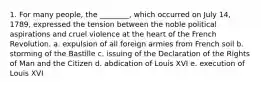 1. For many people, the ________, which occurred on July 14, 1789, expressed the tension between the noble political aspirations and cruel violence at the heart of the French Revolution. a. expulsion of all foreign armies from French soil b. storming of the Bastille c. issuing of the Declaration of the Rights of Man and the Citizen d. abdication of Louis XVI e. execution of Louis XVI