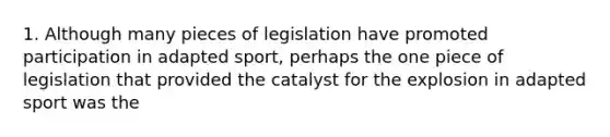 1. Although many pieces of legislation have promoted participation in adapted sport, perhaps the one piece of legislation that provided the catalyst for the explosion in adapted sport was the