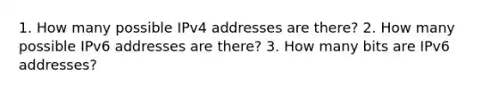 1. How many possible IPv4 addresses are there? 2. How many possible IPv6 addresses are there? 3. How many bits are IPv6 addresses?