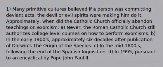 1) Many primitive cultures believed if a person was committing deviant acts, the devil or evil spirits were making him do it. Approximately, when did the Catholic Church officially abandon teachings on exorcism: a) Never; the Roman Catholic Church still authorizes college-level courses on how to perform exorcisms. b) In the early 1900's, approximately six decades after publication of Darwin's The Origin of the Species. c) In the mid-1800's, following the end of the Spanish Inquisition. d) In 1995, pursuant to an encyclical by Pope John Paul II.