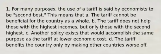 1. For many purposes, the use of a tariff is said by economists to be "second best." This means that a. The tariff cannot be beneficial for the country as a whole. b. The tariff does not help those with the highest incomes, but only those with the second highest. c. Another policy exists that would accomplish the same purpose as the tariff at lower economic cost. d. The tariff benefits the country only by making other countries worse off.