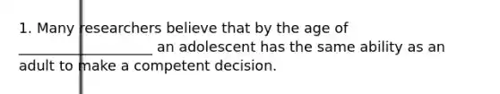 1. Many researchers believe that by the age of ___________________ an adolescent has the same ability as an adult to make a competent decision.