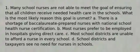 1. Many school nurses are not able to meet the goal of ensuring that all children receive needed health care in the schools. What is the most likely reason this goal is unmet? a. There is a shortage of baccalaureate-prepared nurses with national school health nurse certification. b. Most nurses prefer to be employed in hospitals giving direct care. c. Most school districts are unable to afford a nurse in every school. d. School districts and taxpayers see no need for nurses in schools.