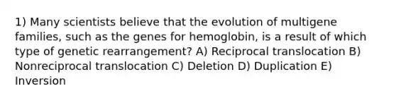 1) Many scientists believe that the evolution of multigene families, such as the genes for hemoglobin, is a result of which type of genetic rearrangement? A) Reciprocal translocation B) Nonreciprocal translocation C) Deletion D) Duplication E) Inversion