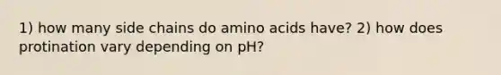 1) how many side chains do amino acids have? 2) how does protination vary depending on pH?