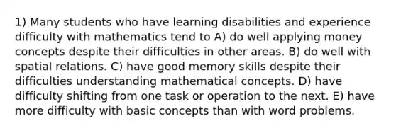 1) Many students who have learning disabilities and experience difficulty with mathematics tend to A) do well applying money concepts despite their difficulties in other areas. B) do well with spatial relations. C) have good memory skills despite their difficulties understanding mathematical concepts. D) have difficulty shifting from one task or operation to the next. E) have more difficulty with basic concepts than with word problems.