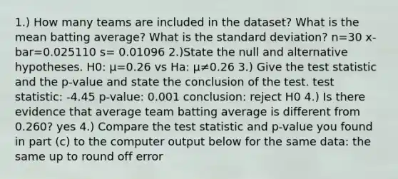 1.) How many teams are included in the dataset? What is the mean batting average? What is the standard deviation? n=30 x-bar=0.025110 s= 0.01096 2.)State the null and alternative hypotheses. H0: μ=0.26 vs Ha: μ≠0.26 3.) Give the test statistic and the p-value and state the conclusion of the test. test statistic: -4.45 p-value: 0.001 conclusion: reject H0 4.) Is there evidence that average team batting average is different from 0.260? yes 4.) Compare the test statistic and p-value you found in part (c) to the computer output below for the same data: the same up to round off error