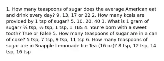 1. How many teaspoons of sugar does the average American eat and drink every day? 9, 13, 17 or 22​ 2. How many kcals are provided by 1 tsp of sugar? 5, 10, 20, 40​ 3. What is 1 gram of sugar? ¼ tsp, ½ tsp, 1 tsp, 1 TBS​ 4. You're born with a sweet tooth? True or False​ 5. How many teaspoons of sugar are in a can of coke? 5 tsp, 7 tsp, 9 tsp, 11 tsp​ 6. How many teaspoons of sugar are in Snapple Lemonade Ice Tea (16 oz)? 8 tsp, 12 tsp, 14 tsp, 16 tsp​