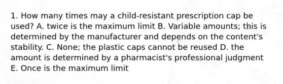 1. How many times may a child-resistant prescription cap be used? A. twice is the maximum limit B. Variable amounts; this is determined by the manufacturer and depends on the content's stability. C. None; the plastic caps cannot be reused D. the amount is determined by a pharmacist's professional judgment E. Once is the maximum limit