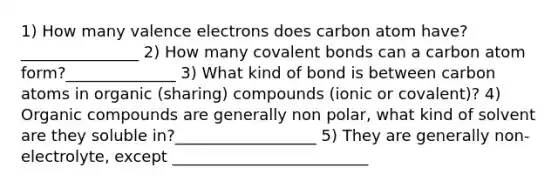 1) How many valence electrons does carbon atom have? _______________ 2) How many covalent bonds can a carbon atom form?______________ 3) What kind of bond is between carbon atoms in organic (sharing) compounds (ionic or covalent)? 4) Organic compounds are generally non polar, what kind of solvent are they soluble in?__________________ 5) They are generally non-electrolyte, except _________________________