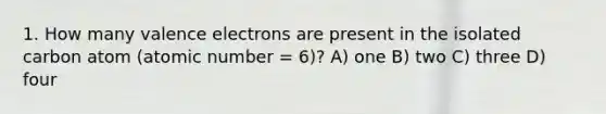 1. How many valence electrons are present in the isolated carbon atom (atomic number = 6)? A) one B) two C) three D) four