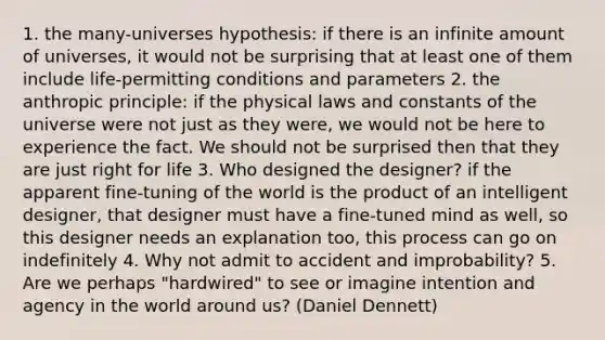 1. the many-universes hypothesis: if there is an infinite amount of universes, it would not be surprising that at least one of them include life-permitting conditions and parameters 2. the anthropic principle: if the physical laws and constants of the universe were not just as they were, we would not be here to experience the fact. We should not be surprised then that they are just right for life 3. Who designed the designer? if the apparent fine-tuning of the world is the product of an intelligent designer, that designer must have a fine-tuned mind as well, so this designer needs an explanation too, this process can go on indefinitely 4. Why not admit to accident and improbability? 5. Are we perhaps "hardwired" to see or imagine intention and agency in the world around us? (Daniel Dennett)