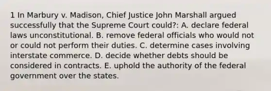 1 In Marbury v. Madison, Chief Justice John Marshall argued successfully that the Supreme Court could?: A. declare federal laws unconstitutional. B. remove federal officials who would not or could not perform their duties. C. determine cases involving interstate commerce. D. decide whether debts should be considered in contracts. E. uphold the authority of the federal government over the states.