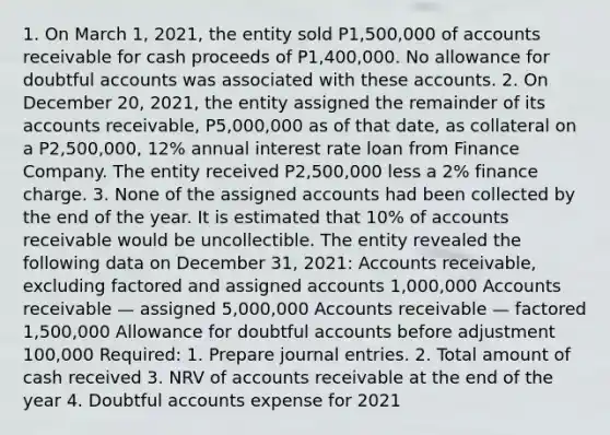 1. On March 1, 2021, the entity sold P1,500,000 of accounts receivable for cash proceeds of P1,400,000. No allowance for doubtful accounts was associated with these accounts. 2. On December 20, 2021, the entity assigned the remainder of its accounts receivable, P5,000,000 as of that date, as collateral on a P2,500,000, 12% annual interest rate loan from Finance Company. The entity received P2,500,000 less a 2% finance charge. 3. None of the assigned accounts had been collected by the end of the year. It is estimated that 10% of accounts receivable would be uncollectible. The entity revealed the following data on December 31, 2021: Accounts receivable, excluding factored and assigned accounts 1,000,000 Accounts receivable — assigned 5,000,000 Accounts receivable — factored 1,500,000 Allowance for doubtful accounts before adjustment 100,000 Required: 1. Prepare journal entries. 2. Total amount of cash received 3. NRV of accounts receivable at the end of the year 4. Doubtful accounts expense for 2021