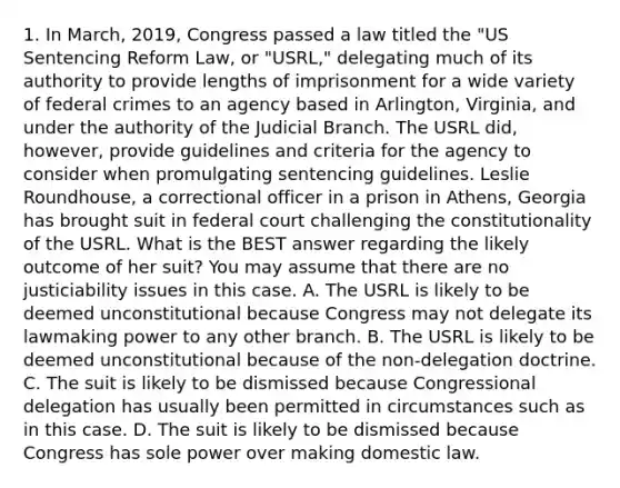 1. In March, 2019, Congress passed a law titled the "US Sentencing Reform Law, or "USRL," delegating much of its authority to provide lengths of imprisonment for a wide variety of federal crimes to an agency based in Arlington, Virginia, and under the authority of the Judicial Branch. The USRL did, however, provide guidelines and criteria for the agency to consider when promulgating sentencing guidelines. Leslie Roundhouse, a correctional officer in a prison in Athens, Georgia has brought suit in federal court challenging the constitutionality of the USRL. What is the BEST answer regarding the likely outcome of her suit? You may assume that there are no justiciability issues in this case. A. The USRL is likely to be deemed unconstitutional because Congress may not delegate its lawmaking power to any other branch. B. The USRL is likely to be deemed unconstitutional because of the non-delegation doctrine. C. The suit is likely to be dismissed because Congressional delegation has usually been permitted in circumstances such as in this case. D. The suit is likely to be dismissed because Congress has sole power over making domestic law.