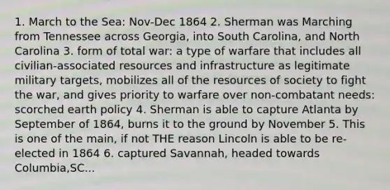 1. March to the Sea: Nov-Dec 1864 2. Sherman was Marching from Tennessee across Georgia, into South Carolina, and North Carolina 3. form of total war: a type of warfare that includes all civilian-associated resources and infrastructure as legitimate military targets, mobilizes all of the resources of society to fight the war, and gives priority to warfare over non-combatant needs: scorched earth policy 4. Sherman is able to capture Atlanta by September of 1864, burns it to the ground by November 5. This is one of the main, if not THE reason Lincoln is able to be re-elected in 1864 6. captured Savannah, headed towards Columbia,SC...