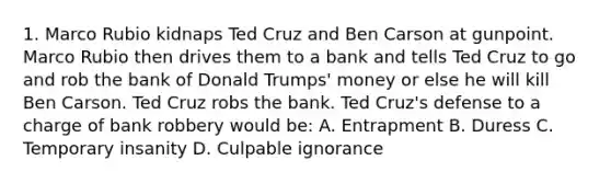 1. Marco Rubio kidnaps Ted Cruz and Ben Carson at gunpoint. Marco Rubio then drives them to a bank and tells Ted Cruz to go and rob the bank of Donald Trumps' money or else he will kill Ben Carson. Ted Cruz robs the bank. Ted Cruz's defense to a charge of <a href='https://www.questionai.com/knowledge/kZRrZQSotl-bank-robbery' class='anchor-knowledge'>bank robbery</a> would be: A. Entrapment B. Duress C. Temporary insanity D. Culpable ignorance