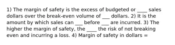 1) The margin of safety is the excess of budgeted or ____ sales dollars over the break-even volume of ___ dollars. 2) It is the amount by which sales can ___ before ___ are incurred. 3) The higher the margin of safety, the ____ the risk of not breaking even and incurring a loss. 4) Margin of safety in dollars =