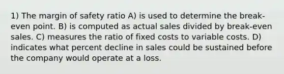 1) The margin of safety ratio A) is used to determine the break-even point. B) is computed as actual sales divided by break-even sales. C) measures the ratio of fixed costs to variable costs. D) indicates what percent decline in sales could be sustained before the company would operate at a loss.