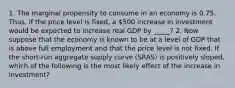 1. The marginal propensity to consume in an economy is 0.75. Thus, if the price level is​ fixed, a 500 increase in investment would be expected to increase real GDP by _____? 2. Now suppose that the economy is known to be at a level of GDP that is above full employment and that the price level is not fixed. If the​ short-run aggregate supply curve​ (SRAS) is positively​ sloped, which of the following is the most likely effect of the increase in investment​?