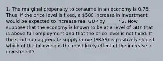 1. The marginal propensity to consume in an economy is 0.75. Thus, if the price level is​ fixed, a 500 increase in investment would be expected to increase real GDP by _____? 2. Now suppose that the economy is known to be at a level of GDP that is above full employment and that the price level is not fixed. If the​ short-run aggregate supply curve​ (SRAS) is positively​ sloped, which of the following is the most likely effect of the increase in investment​?