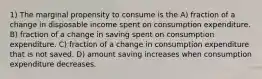 1) The marginal propensity to consume is the A) fraction of a change in disposable income spent on consumption expenditure. B) fraction of a change in saving spent on consumption expenditure. C) fraction of a change in consumption expenditure that is not saved. D) amount saving increases when consumption expenditure decreases.