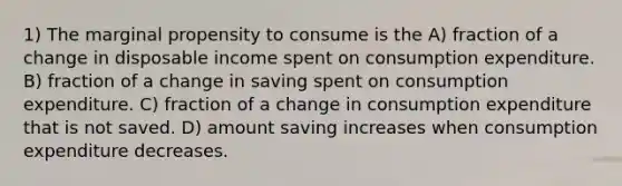 1) The marginal propensity to consume is the A) fraction of a change in disposable income spent on consumption expenditure. B) fraction of a change in saving spent on consumption expenditure. C) fraction of a change in consumption expenditure that is not saved. D) amount saving increases when consumption expenditure decreases.