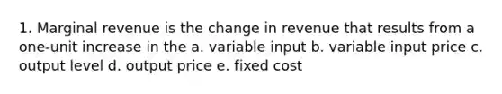 1. Marginal revenue is the change in revenue that results from a one-unit increase in the a. variable input b. variable input price c. output level d. output price e. fixed cost