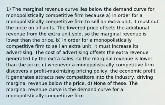 1) The marginal revenue curve lies below the demand curve for monopolistically competitive firm because a) in order for a monopolistically competitive firm to sell an extra unit, it must cut the price on all units. The lowered price offsets the additional revenue from the extra unit sold, so the marginal revenue is lower than the price. b) in order for a monopolistically competitive firm to sell an extra unit, it must increase its advertising. The cost of advertising offsets the extra revenue generated by the extra sales, so the marginal revenue is lower than the price. c) whenever a monopolistically competitive firm discovers a profit-maximizing pricing policy, the economic profit it generates attracts new competitors into the industry, driving marginal revenue below the price. d) None of these. The marginal revenue curve is the demand curve for a monopolistically competitive firm.